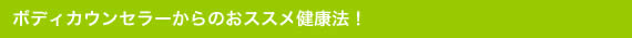 ボディカウンセラーからのオススメ健康法!